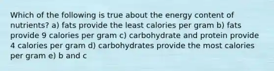 Which of the following is true about the energy content of nutrients? a) fats provide the least calories per gram b) fats provide 9 calories per gram c) carbohydrate and protein provide 4 calories per gram d) carbohydrates provide the most calories per gram e) b and c