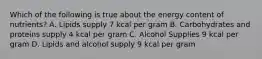 Which of the following is true about the energy content of nutrients? A. Lipids supply 7 kcal per gram B. Carbohydrates and proteins supply 4 kcal per gram C. Alcohol Supplies 9 kcal per gram D. Lipids and alcohol supply 9 kcal per gram