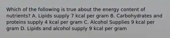 Which of the following is true about the energy content of nutrients? A. Lipids supply 7 kcal per gram B. Carbohydrates and proteins supply 4 kcal per gram C. Alcohol Supplies 9 kcal per gram D. Lipids and alcohol supply 9 kcal per gram