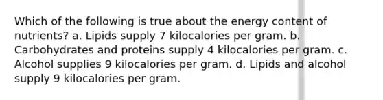 Which of the following is true about the energy content of nutrients? a. Lipids supply 7 kilocalories per gram. b. Carbohydrates and proteins supply 4 kilocalories per gram. c. Alcohol supplies 9 kilocalories per gram. d. Lipids and alcohol supply 9 kilocalories per gram.