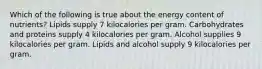 Which of the following is true about the energy content of nutrients? Lipids supply 7 kilocalories per gram. Carbohydrates and proteins supply 4 kilocalories per gram. Alcohol supplies 9 kilocalories per gram. Lipids and alcohol supply 9 kilocalories per gram.