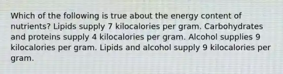 Which of the following is true about the energy content of nutrients? Lipids supply 7 kilocalories per gram. Carbohydrates and proteins supply 4 kilocalories per gram. Alcohol supplies 9 kilocalories per gram. Lipids and alcohol supply 9 kilocalories per gram.