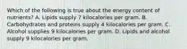 Which of the following is true about the energy content of nutrients? A. Lipids supply 7 kilocalories per gram. B. Carbohydrates and proteins supply 4 kilocalories per gram. C. Alcohol supplies 9 kilocalories per gram. D. Lipids and alcohol supply 9 kilocalories per gram.