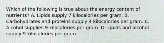 Which of the following is true about the energy content of nutrients? A. Lipids supply 7 kilocalories per gram. B. Carbohydrates and proteins supply 4 kilocalories per gram. C. Alcohol supplies 9 kilocalories per gram. D. Lipids and alcohol supply 9 kilocalories per gram.