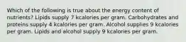 Which of the following is true about the energy content of nutrients? Lipids supply 7 kcalories per gram. Carbohydrates and proteins supply 4 kcalories per gram. Alcohol supplies 9 kcalories per gram. Lipids and alcohol supply 9 kcalories per gram.