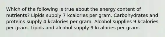 Which of the following is true about the energy content of nutrients? Lipids supply 7 kcalories per gram. Carbohydrates and proteins supply 4 kcalories per gram. Alcohol supplies 9 kcalories per gram. Lipids and alcohol supply 9 kcalories per gram.