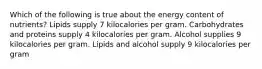 Which of the following is true about the energy content of nutrients? Lipids supply 7 kilocalories per gram. Carbohydrates and proteins supply 4 kilocalories per gram. Alcohol supplies 9 kilocalories per gram. Lipids and alcohol supply 9 kilocalories per gram