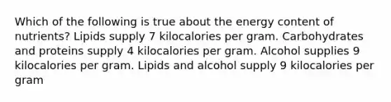 Which of the following is true about the energy content of nutrients? Lipids supply 7 kilocalories per gram. Carbohydrates and proteins supply 4 kilocalories per gram. Alcohol supplies 9 kilocalories per gram. Lipids and alcohol supply 9 kilocalories per gram