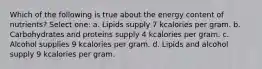 Which of the following is true about the energy content of nutrients? Select one: a. Lipids supply 7 kcalories per gram. b. Carbohydrates and proteins supply 4 kcalories per gram. c. Alcohol supplies 9 kcalories per gram. d. Lipids and alcohol supply 9 kcalories per gram.