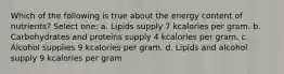 Which of the following is true about the energy content of nutrients? Select one: a. Lipids supply 7 kcalories per gram. b. Carbohydrates and proteins supply 4 kcalories per gram. c. Alcohol supplies 9 kcalories per gram. d. Lipids and alcohol supply 9 kcalories per gram