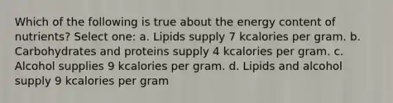 Which of the following is true about the energy content of nutrients? Select one: a. Lipids supply 7 kcalories per gram. b. Carbohydrates and proteins supply 4 kcalories per gram. c. Alcohol supplies 9 kcalories per gram. d. Lipids and alcohol supply 9 kcalories per gram