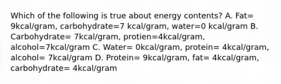 Which of the following is true about energy contents? A. Fat= 9kcal/gram, carbohydrate=7 kcal/gram, water=0 kcal/gram B. Carbohydrate= 7kcal/gram, protien=4kcal/gram, alcohol=7kcal/gram C. Water= 0kcal/gram, protein= 4kcal/gram, alcohol= 7kcal/gram D. Protein= 9kcal/gram, fat= 4kcal/gram, carbohydrate= 4kcal/gram