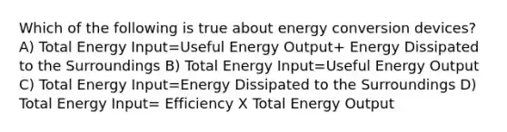 Which of the following is true about energy conversion devices? A) Total Energy Input=Useful Energy Output+ Energy Dissipated to the Surroundings B) Total Energy Input=Useful Energy Output C) Total Energy Input=Energy Dissipated to the Surroundings D) Total Energy Input= Efficiency X Total Energy Output