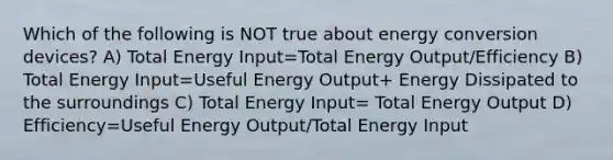 Which of the following is NOT true about energy conversion devices? A) Total Energy Input=Total Energy Output/Efficiency B) Total Energy Input=Useful Energy Output+ Energy Dissipated to the surroundings C) Total Energy Input= Total Energy Output D) Efficiency=Useful Energy Output/Total Energy Input