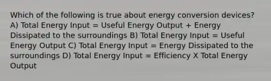 Which of the following is true about energy conversion devices? A) Total Energy Input = Useful Energy Output + Energy Dissipated to the surroundings B) Total Energy Input = Useful Energy Output C) Total Energy Input = Energy Dissipated to the surroundings D) Total Energy Input = Efficiency X Total Energy Output