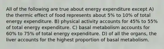 All of the following are true about energy expenditure except A) the thermic effect of food represents about 5% to 10% of total energy expenditure. B) physical activity accounts for 45% to 55% of total energy expenditure. C) basal metabolism accounts for 60% to 75% of total energy expenditure. D) of all the organs, the liver accounts for the highest proportion of basal metabolism.