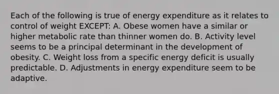 Each of the following is true of energy expenditure as it relates to control of weight EXCEPT: A. Obese women have a similar or higher metabolic rate than thinner women do. B. Activity level seems to be a principal determinant in the development of obesity. C. Weight loss from a specific energy deficit is usually predictable. D. Adjustments in energy expenditure seem to be adaptive.