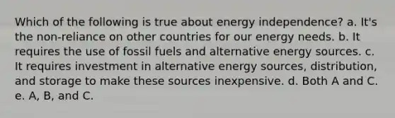 Which of the following is true about energy independence? a. It's the non-reliance on other countries for our energy needs. b. It requires the use of fossil fuels and alternative energy sources. c. It requires investment in alternative energy sources, distribution, and storage to make these sources inexpensive. d. Both A and C. e. A, B, and C.