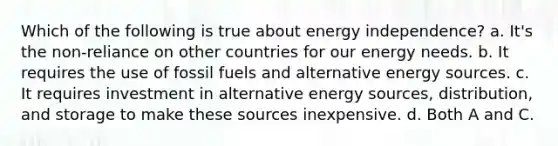 Which of the following is true about energy independence? a. It's the non-reliance on other countries for our energy needs. b. It requires the use of fossil fuels and alternative energy sources. c. It requires investment in alternative energy sources, distribution, and storage to make these sources inexpensive. d. Both A and C.