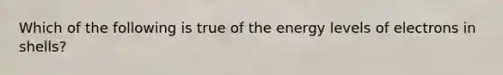 Which of the following is true of the energy levels of electrons in shells?