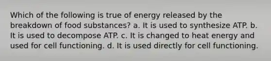 Which of the following is true of energy released by the breakdown of food substances? a. It is used to synthesize ATP. b. It is used to decompose ATP. c. It is changed to heat energy and used for cell functioning. d. It is used directly for cell functioning.