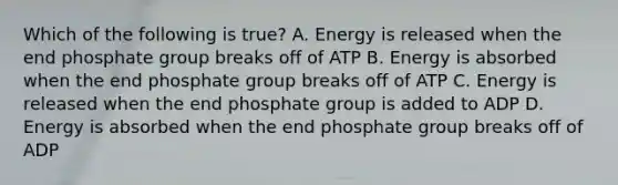 Which of the following is true? A. Energy is released when the end phosphate group breaks off of ATP B. Energy is absorbed when the end phosphate group breaks off of ATP C. Energy is released when the end phosphate group is added to ADP D. Energy is absorbed when the end phosphate group breaks off of ADP