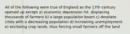 All of the following were true of England as the 17th century opened up except a) economic depression hit. displacing thousands of farmers b) a large population boom c) desolate cities with a decreasing population d) increasing unemployment e) enclosing crop lands, thus forcing small farmers off the land