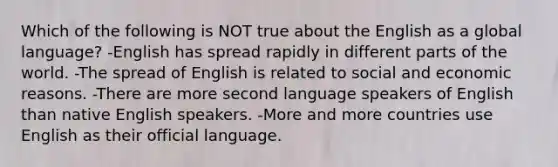 Which of the following is NOT true about the English as a global language? -English has spread rapidly in different parts of the world. -The spread of English is related to social and economic reasons. -There are more second language speakers of English than native English speakers. -More and more countries use English as their official language.