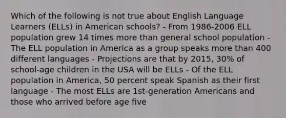 Which of the following is not true about English Language Learners (ELLs) in American schools? - From 1986-2006 ELL population grew 14 times more than general school population - The ELL population in America as a group speaks more than 400 different languages - Projections are that by 2015, 30% of school-age children in the USA will be ELLs - Of the ELL population in America, 50 percent speak Spanish as their first language - The most ELLs are 1st-generation Americans and those who arrived before age five