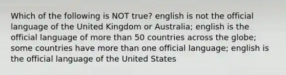 Which of the following is NOT true? english is not the official language of the United Kingdom or Australia; english is the official language of more than 50 countries across the globe; some countries have more than one official language; english is the official language of the United States