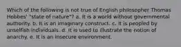 Which of the following is not true of English philosopher Thomas Hobbes' "state of nature"? a. It is a world without governmental authority. b. It is an imaginary construct. c. It is peopled by unselfish individuals. d. It is used to illustrate the notion of anarchy. e. It is an insecure environment.