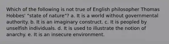 Which of the following is not true of English philosopher Thomas Hobbes' "state of nature"? a. It is a world without governmental authority. b. It is an imaginary construct. c. It is peopled by unselfish individuals. d. It is used to illustrate the notion of anarchy. e. It is an insecure environment.