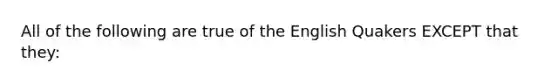 All of the following are true of the English Quakers EXCEPT that they: