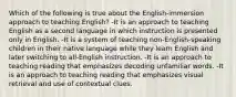 Which of the following is true about the English-immersion approach to teaching English? -It is an approach to teaching English as a second language in which instruction is presented only in English. -It is a system of teaching non-English-speaking children in their native language while they learn English and later switching to all-English instruction. -It is an approach to teaching reading that emphasizes decoding unfamiliar words. -It is an approach to teaching reading that emphasizes visual retrieval and use of contextual clues.