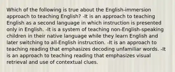 Which of the following is true about the English-immersion approach to teaching English? -It is an approach to teaching English as a second language in which instruction is presented only in English. -It is a system of teaching non-English-speaking children in their native language while they learn English and later switching to all-English instruction. -It is an approach to teaching reading that emphasizes decoding unfamiliar words. -It is an approach to teaching reading that emphasizes visual retrieval and use of contextual clues.