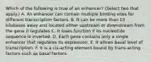 Which of the following is true of an enhancer? (Select two that apply.) A. An enhancer can contain multiple binding sites for different transcription factors. B. It can be more than 10 kilobases away and located either upstream or downstream from the gene it regulates C. It loses function if its nucleotide sequence is inverted. D. Each gene contains only a single enhancer that regulates its expression. E. It allows basal level of transcription. F. It is a cis-acting element bound by trans-acting factors such as basal factors.