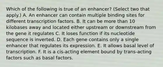 Which of the following is true of an enhancer? (Select two that apply.) A. An enhancer can contain multiple binding sites for different transcription factors. B. It can be more than 10 kilobases away and located either upstream or downstream from the gene it regulates C. It loses function if its nucleotide sequence is inverted. D. Each gene contains only a single enhancer that regulates its expression. E. It allows basal level of transcription. F. It is a cis-acting element bound by trans-acting factors such as basal factors.