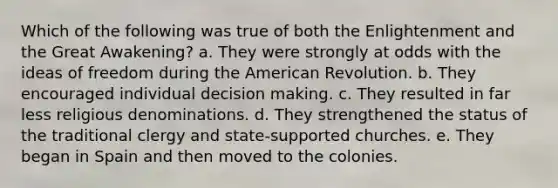 Which of the following was true of both the Enlightenment and the Great Awakening? a. They were strongly at odds with the ideas of freedom during the American Revolution. b. They encouraged individual decision making. c. They resulted in far less religious denominations. d. They strengthened the status of the traditional clergy and state-supported churches. e. They began in Spain and then moved to the colonies.