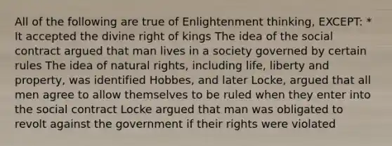 All of the following are true of Enlightenment thinking, EXCEPT: * It accepted the divine right of kings The idea of the social contract argued that man lives in a society governed by certain rules The idea of natural rights, including life, liberty and property, was identified Hobbes, and later Locke, argued that all men agree to allow themselves to be ruled when they enter into the social contract Locke argued that man was obligated to revolt against the government if their rights were violated