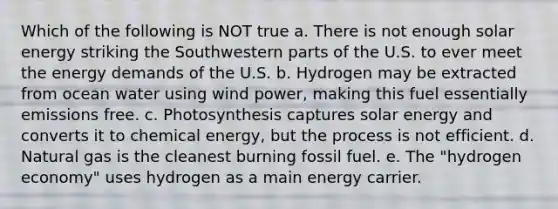 Which of the following is NOT true a. There is not enough solar energy striking the Southwestern parts of the U.S. to ever meet the energy demands of the U.S. b. Hydrogen may be extracted from ocean water using wind power, making this fuel essentially emissions free. c. Photosynthesis captures solar energy and converts it to chemical energy, but the process is not efficient. d. Natural gas is the cleanest burning fossil fuel. e. The "hydrogen economy" uses hydrogen as a main energy carrier.