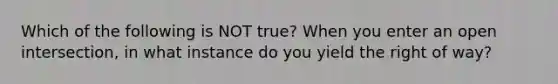 Which of the following is NOT true? When you enter an open intersection, in what instance do you yield the right of way?