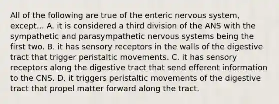 All of the following are true of the enteric nervous system, except... A. it is considered a third division of the ANS with the sympathetic and parasympathetic nervous systems being the first two. B. it has sensory receptors in the walls of the digestive tract that trigger peristaltic movements. C. it has sensory receptors along the digestive tract that send efferent information to the CNS. D. it triggers peristaltic movements of the digestive tract that propel matter forward along the tract.