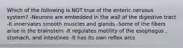 Which of the following is NOT true of the enteric nervous system? -Neurons are embedded in the wall of the digestive tract -It innervates smooth muscles and glands -Some of the fibers arise in the brainstem -It regulates motility of the esophagus , stomach, and intestines -It has its own reflex arcs