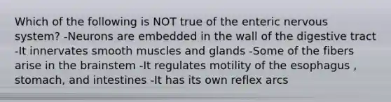 Which of the following is NOT true of the enteric nervous system? -Neurons are embedded in the wall of the digestive tract -It innervates smooth muscles and glands -Some of the fibers arise in the brainstem -It regulates motility of the esophagus , stomach, and intestines -It has its own reflex arcs