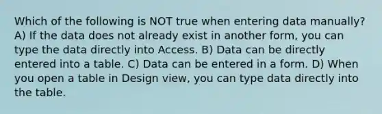 Which of the following is NOT true when entering data manually? A) If the data does not already exist in another form, you can type the data directly into Access. B) Data can be directly entered into a table. C) Data can be entered in a form. D) When you open a table in Design view, you can type data directly into the table.