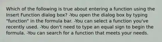 Which of the following is true about entering a function using the Insert Function dialog box? -You open the dialog box by typing "function" in the formula bar. -You can select a function you've recently used. -You don't need to type an <a href='https://www.questionai.com/knowledge/k0bE0Pwjkl-equal-sign' class='anchor-knowledge'>equal sign</a> to begin the formula. -You can search for a function that meets your needs.