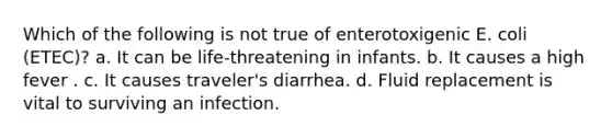 Which of the following is not true of enterotoxigenic E. coli (ETEC)? a. It can be life-threatening in infants. b. It causes a high fever . c. It causes traveler's diarrhea. d. Fluid replacement is vital to surviving an infection.