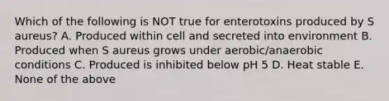 Which of the following is NOT true for enterotoxins produced by S aureus? A. Produced within cell and secreted into environment B. Produced when S aureus grows under aerobic/anaerobic conditions C. Produced is inhibited below pH 5 D. Heat stable E. None of the above