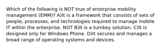 Which of the following is NOT true of enterprise mobility management (EMM)? A)It is a framework that consists of sets of people, processes, and technologies required to manage mobile IT within the enterprise. NOT B)It is a turnkey solution. C)It is designed only for Windows Phone. D)It secures and manages a broad range of operating systems and devices.