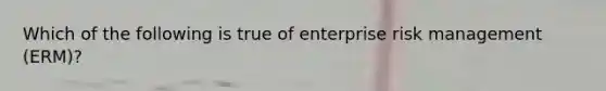 Which of the following is true of enterprise risk management (ERM)?